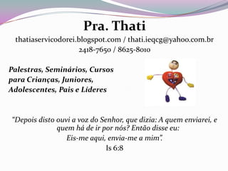 Pra. Thati
thatiaservicodorei.blogspot.com / thati.ieqcg@yahoo.com.br
2418-7650 / 8625-8010
Palestras, Seminários, Cursos
para Crianças, Juniores,
Adolescentes, Pais e Líderes
“Depois disto ouvi a voz do Senhor, que dizia: A quem enviarei, e
quem há de ir por nós? Então disse eu:
Eis-me aqui, envia-me a mim”.
Is 6:8
 