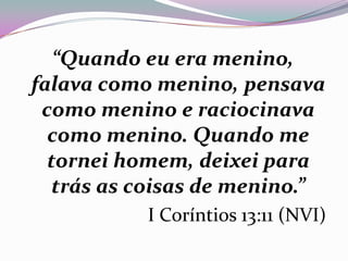 “Quando eu era menino,
falava como menino, pensava
como menino e raciocinava
como menino. Quando me
tornei homem, deixei para
trás as coisas de menino.”
I Coríntios 13:11 (NVI)
 