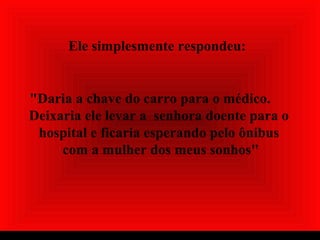 Ele simplesmente respondeu:
"Daria a chave do carro para o médico.
Deixaria ele levar a senhora doente para o
hospital e ficaria esperando pelo ônibus
com a mulher dos meus sonhos"
 