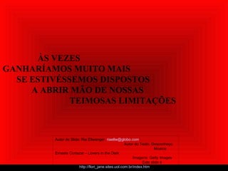 ÀS VEZES
GANHARÍAMOS MUITO MAIS
SE ESTIVÉSSEMOS DISPOSTOS
A ABRIR MÃO DE NOSSAS
TEIMOSAS LIMITAÇÕES
Autor do Slide: Ria Ellwanger riaellw@globo.com
Autor do Texto: Desconheço
Música:
Ernesto Cortazar – Lovers in the Dark
Imagens: Getty Images
Este slide é
exclusivo de: http://flori_jane.sites.uol.com.br/index.htm
 