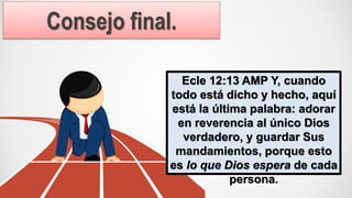 Consejo final.
Ecle 12:13 AMP Y, cuando
todo está dicho y hecho, aquí
está la última palabra: adorar
en reverencia al único Dios
verdadero, y guardar Sus
mandamientos, porque esto
es lo que Dios espera de cada
persona.
 