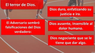 El Adversario sembró
falsificaciones del Dios
verdadero:
Dios duro, enfatizando su
justicia e ira.
Dios ausente, insensible al
dolor humano.
Dios negociante que se le
tiene que dar algo.
El terror de Dios.
 