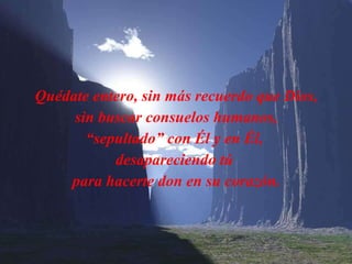 Quédate entero, sin más recuerdo que Dios, sin buscar consuelos humanos, “ sepultado” con Él y en  É l,  desapareciendo tú  para hacerte don en su corazón. 