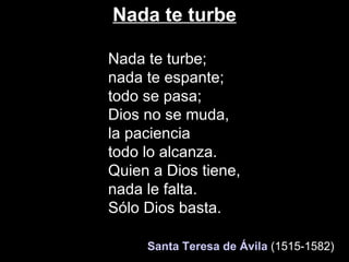 Nada te turbe Nada te turbe; nada te espante; todo se pasa;  Dios no se muda, la paciencia todo lo alcanza. Quien a Dios tiene,  nada le falta. Sólo Dios basta.    Santa Teresa de Ávila   (1515-1582)   
