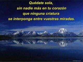 Quédate sola,  sin nadie más en tu corazón que ninguna criatura  se interponga entre vuestras miradas. 