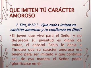QUE IMITEN TÚ CARÁCTER
AMOROSO
1 Tim_4:12 “…Que todos imiten tu
carácter amoroso y tu confianza en Dios”
• El joven que vive para el Señor y no
desprecia su juventud es digno de
imitar, el apóstol Pablo le decía a
Timoteo que su carácter amoroso era
bueno para ser imitado y que continúe
así, de esa manera el Señor podía
glorificarse en él.
 