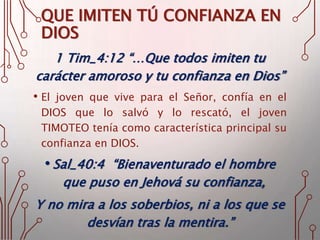 QUE IMITEN TÚ CONFIANZA EN
DIOS
1 Tim_4:12 “…Que todos imiten tu
carácter amoroso y tu confianza en Dios”
• El joven que vive para el Señor, confía en el
DIOS que lo salvó y lo rescató, el joven
TIMOTEO tenía como característica principal su
confianza en DIOS.
• Sal_40:4 “Bienaventurado el hombre
que puso en Jehová su confianza,
Y no mira a los soberbios, ni a los que se
desvían tras la mentira.”
 