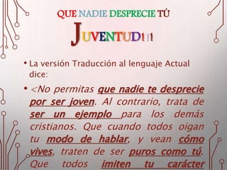 QUE NADIE DESPRECIE TÚ
JUVENTUD!!!
• La versión Traducción al lenguaje Actual
dice:
•<No permitas que nadie te desprecie
por ser joven. Al contrario, trata de
ser un ejemplo para los demás
cristianos. Que cuando todos oigan
tu modo de hablar, y vean cómo
vives, traten de ser puros como tú.
Que todos imiten tu carácter
 