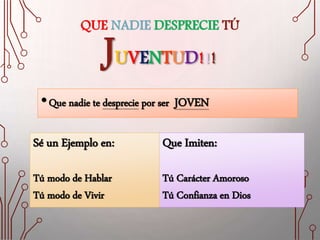 QUE NADIE DESPRECIE TÚ
JUVENTUD!!!
•Que nadie te desprecie por ser JOVEN
Que Imiten:
Tú Carácter Amoroso
Tú Confianza en Dios
Sé un Ejemplo en:
Tú modo de Hablar
Tú modo de Vivir
 