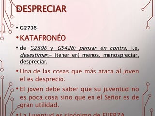 DESPRECIAR
• G2706
•KATAFRONÉO
• de G2596 y G5426; pensar en contra, i.e.
desestimar:- (tener en) menos, menospreciar,
despreciar.
• Una de las cosas que más ataca al joven
el es desprecio.
• El joven debe saber que su juventud no
es poca cosa sino que en el Señor es de
gran utilidad.
 