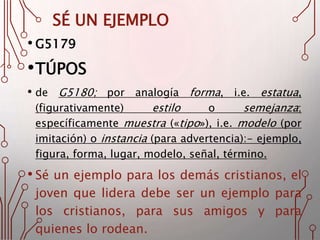 SÉ UN EJEMPLO
• G5179
•TÚPOS
• de G5180; por analogía forma, i.e. estatua,
(figurativamente) estilo o semejanza;
específicamente muestra («tipo»), i.e. modelo (por
imitación) o instancia (para advertencia):- ejemplo,
figura, forma, lugar, modelo, señal, término.
• Sé un ejemplo para los demás cristianos, el
joven que lidera debe ser un ejemplo para
los cristianos, para sus amigos y para
quienes lo rodean.
 