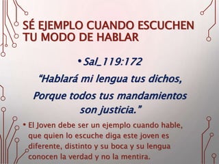 SÉ EJEMPLO CUANDO ESCUCHEN
TU MODO DE HABLAR
•Sal_119:172
“Hablará mi lengua tus dichos,
Porque todos tus mandamientos
son justicia.”
• El Joven debe ser un ejemplo cuando hable,
que quien lo escuche diga este joven es
diferente, distinto y su boca y su lengua
conocen la verdad y no la mentira.
 