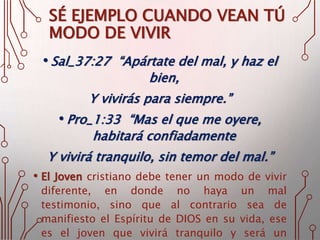 SÉ EJEMPLO CUANDO VEAN TÚ
MODO DE VIVIR
• Sal_37:27 “Apártate del mal, y haz el
bien,
Y vivirás para siempre.”
• Pro_1:33 “Mas el que me oyere,
habitará confiadamente
Y vivirá tranquilo, sin temor del mal.”
• El Joven cristiano debe tener un modo de vivir
diferente, en donde no haya un mal
testimonio, sino que al contrario sea de
manifiesto el Espíritu de DIOS en su vida, ese
es el joven que vivirá tranquilo y será un
 