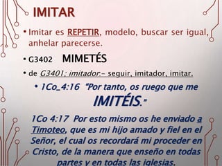 IMITAR
• Imitar es REPETIR, modelo, buscar ser igual,
anhelar parecerse.
• G3402 MIMETÉS
• de G3401; imitador:- seguir, imitador, imitar.
• 1Co_4:16 “Por tanto, os ruego que me
IMITÉIS.”
1Co 4:17 Por esto mismo os he enviado a
Timoteo, que es mi hijo amado y fiel en el
Señor, el cual os recordará mi proceder en
Cristo, de la manera que enseño en todas
partes y en todas las iglesias.
 
