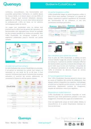 QUENAYA	
  CLOUDCOLLAB	
  
	
   	
  
	
  
	
   	
  
	
  
Paris	
  –	
  Rennes	
  –	
  Lille	
  –	
  Nantes	
  
	
  
www.quenaya.fr	
  
Retrouvez-­‐nous	
  aussi	
  sur	
  :	
  
	
  
conférence,	
   visioconférence...	
   Ces	
   fonctionnalités	
   sont	
  
accessibles	
   partout	
  (dans	
   l’entreprise,	
   en	
   mobilité	
   depuis	
  
les	
   réseaux	
   3G/4G,	
   à	
   la	
   maison	
   depuis	
   une	
   box	
   ADSL)	
   et	
  
depuis	
   n’importe	
   quel	
   terminal	
   (téléphone	
   physique,	
  
application	
  sur	
  PC/Mac	
  ou	
  encore	
  smart	
  phone	
  personnel	
  
ou	
   professionnel).	
   L’offre	
   est	
   basée	
   sur	
   les	
   solutions	
  
technologiques	
  leader	
  du	
  marché.	
  
Les	
   usages	
   sont	
   standardisés	
   selon	
   les	
   mêmes	
   best	
  
practices	
  que	
  les	
  offres	
  haut	
  de	
  gamme	
  des	
  opérateurs.	
  Les	
  
fonctionnalités	
   sont	
   regroupées	
   pour	
   former	
   les	
   packages	
  
les	
  plus	
  complets	
  possible	
  et	
  au	
  meilleur	
  prix	
  possible.	
  Avec	
  
l’offre	
   CloudCollab,	
   les	
   entreprises	
   accèdent	
   à	
   une	
  
expérience	
   collaborative	
   jusqu’ici	
   réservée	
   aux	
   grands	
  
comptes.	
  
	
  
Un  coût  mensuel  tout  compris  
Le	
  coût	
  d’utilisation	
  des	
  services	
  CloudCollab	
  est	
  prévisible.	
  
Il	
   est	
   garanti	
   au	
   lancement	
   du	
   contrat,	
   tout	
   compris,	
   et	
  
mensualisé	
   sur	
   une	
   durée	
   de	
   36	
   ou	
   60	
   mois.	
   A	
   tout	
  
moment,	
  l’entreprise	
  peut	
  ajouter	
  facilement	
  des	
  nouveaux	
  
utilisateurs	
   et	
   souscrire	
   des	
   services	
   additionnels,	
   en	
  
connaissant	
  à	
  l’avance	
  le	
  coût	
  des	
  options	
  choisies.	
  
	
  
Un  portail  de  gestion  unifiée  
L’offre	
  CloudCollab	
  intègre	
  un	
  portail	
  de	
  gestion	
  unifiée.	
  A	
  
partir	
   d’une	
   seule	
   interface,	
   l’entreprise	
   a	
   la	
   capacité	
   de	
  
réaliser	
   simplement	
   la	
   gestion	
   quotidienne	
   de	
   l’ensemble	
  
des	
   fonctionnalités	
   de	
   ses	
   utilisateurs	
   et	
   cela	
   sans	
  
connaissance	
  technique	
  particulière.	
  	
  
	
  
	
  
	
  
Des  indicateurs  pour  piloter  les  services  
Dans	
   le	
   cadre	
   de	
   l’offre	
   CloudCollab,	
   un	
   tableau	
   de	
   bord	
  
mensuel	
   détaille	
   l’usage	
   des	
   services	
   collaboratifs	
   au	
   sein	
  
de	
  l’entreprise.	
  Il	
  permet	
  de	
  contrôler	
  l’utilisation	
  effective	
  
des	
  fonctionnalités	
  souscrites,	
  le	
  volume	
  des	
  échanges	
  ainsi	
  
que	
  le	
  trafic	
  reçus	
  et	
  émis	
  vers	
  l’extérieur.	
  L’ensemble	
  de	
  
ces	
   indicateurs	
   permettent	
   de	
   contrôler	
   l’adéquation	
   de	
  
l’offre	
   et	
   d’orienter	
   les	
   décisions	
   d’ajout	
   de	
   services	
  
complémentaires.	
  
Et  l’accompagnement  Quenaya  
Avec	
   l’offre	
   CloudCollab,	
   Quenaya	
   garantit	
   la	
   bonne	
   mise	
  
en	
  œuvre	
  et	
  l’adoption	
  des	
  services	
  de	
  collaboration.	
  Nos	
  
équipes	
  mettent	
  à	
  disposition	
  leur	
  expertise,	
  méthodologie	
  
et	
  outils	
  tout	
  au	
  long	
  de	
  la	
  vie	
  des	
  services	
  :	
  étude	
  et	
  conseil	
  
avant-­‐vente,	
   déploiement,	
   conduite	
   du	
   changement,	
  
enquête	
  de	
  satisfaction,	
  mises	
  à	
  jour	
  régulières…	
  
Disponible  en  mode  Freemium  
L’offre	
   CloudCollab	
   est	
   maintenant	
   disponible	
   en	
   mode	
  
Freemium,	
  pour	
  tester	
  gratuitement,	
  pendant	
  1	
  mois	
  sans	
  
engagement,	
  l’ensemble	
  des	
  usages	
  de	
  la	
  Collaboration.	
  	
  
C’est	
  une	
  opportunité	
  unique	
  de	
  tester	
  Jabber,	
  Webex,	
  la	
  
visioconférence	
   et	
   le	
   portail	
   d’exploitation	
   Quenaya	
   sur	
  
tous	
  vos	
  terminaux.	
  
 