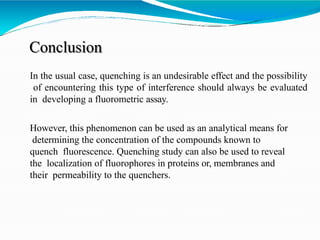 Conclusion
In the usual case, quenching is an undesirable effect and the possibility
of encountering this type of interference should always be evaluated
in developing a fluorometric assay.
However, this phenomenon can be used as an analytical means for
determining the concentration of the compounds known to
quench fluorescence. Quenching study can also be used to reveal
the localization of fluorophores in proteins or, membranes and
their permeability to the quenchers.
 