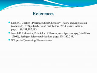 References
Leslie G. Chatten , Pharmaceutical Chemistry Theory and Application
(volume-2), CBS publishers and distributors, 2014 revised edition,
page: 180,181,182,183.
Joseph R. Lakowicz, Principles of Fluorescence Spectroscopy, 3rd edition
(2006), Springer Science publication, page: 278,282,283.
Wikipedia//Quenching(Fluorescence).
 