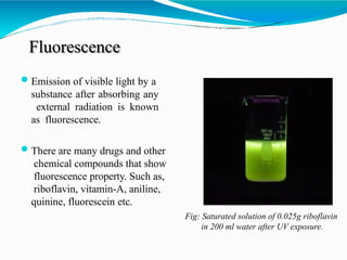 Fluorescence
Emission of visible light by a
substance after absorbing any
external radiation is known
as fluorescence.
There are many drugs and other
chemical compounds that show
fluorescence property. Such as,
riboflavin, vitamin-A, aniline,
quinine, fluorescein etc.
Fig: Saturated solution of 0.025g riboflavin
in 200 ml water after UV exposure.
 