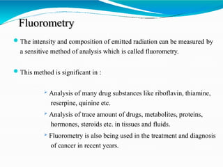 Fluorometry
The intensity and composition of emitted radiation can be measured by
a sensitive method of analysis which is called fluorometry.
This method is significant in :
 Analysis of many drug substances like riboflavin, thiamine,
reserpine, quinine etc.
 Analysis of trace amount of drugs, metabolites, proteins,
hormones, steroids etc. in tissues and fluids.
 Fluorometry is also being used in the treatment and diagnosis
of cancer in recent years.
 