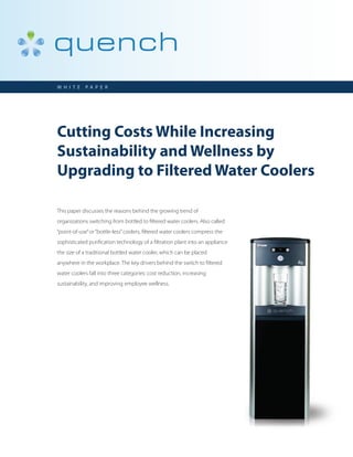 W H I T E   PA P E R




Cutting Costs While Increasing
Sustainability and Wellness by
Upgrading to Filtered Water Coolers

This paper discusses the reasons behind the growing trend of
organizations switching from bottled to filtered water coolers. Also called
“point-of-use” or “bottle-less” coolers, filtered water coolers compress the
sophisticated purification technology of a filtration plant into an appliance
the size of a traditional bottled water cooler, which can be placed
anywhere in the workplace. The key drivers behind the switch to filtered
water coolers fall into three categories: cost reduction, increasing
sustainability, and improving employee wellness.
 