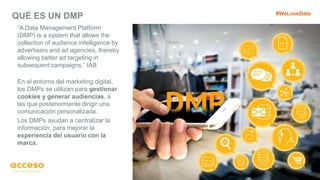 QUÉ ES UN DMP
11
“A Data Management Platform
(DMP) is a system that allows the
collection of audience intelligence by
advertisers and ad agencies, thereby
allowing better ad targeting in
subsequent campaigns.” IAB
En el entorno del marketing digital,
los DMPs se utilizan para gestionar
cookies y generar audiencias, a
las que posteriormente dirigir una
comunicación personalizada.
Los DMPs ayudan a centralizar la
información, para mejorar la
experiencia del usuario con la
marca.
#WeLoveData
 