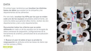 19
DATA
En primer lugar, tendremos que localizar las distintas
bases de datos que existen en la compañía y los
departamentos de las alimentan.
Por otro lado, localizar los KPIs por los que se miden
cada uno de los equipos estudiados anteriormente, así
como los datos que generan ellos mismo, reciben de otro
departamentos y dan a otro departamentos.
Documentar todos los criterios que se están
utilizando en cada un de los equipos con la recogida de
datos (ventanas de asignación, configuraciones de la
herramienta de analítica, periodicidad de la actualización
de datos…)
 Buscar el user id sobre el que va pivotar la
reagrupación de atributos entre las bases de datos (ojo
con los correos y DNIs)
#WeLoveData
 