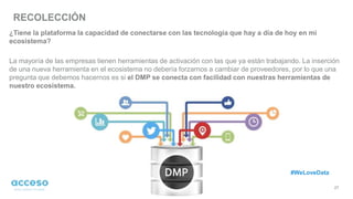 RECOLECCIÓN
27
¿Tiene la plataforma la capacidad de conectarse con las tecnología que hay a día de hoy en mi
ecosistema?
La mayoría de las empresas tienen herramientas de activación con las que ya están trabajando. La inserción
de una nueva herramienta en el ecosistema no debería forzarnos a cambiar de proveedores, por lo que una
pregunta que debemos hacernos es si el DMP se conecta con facilidad con nuestras herramientas de
nuestro ecosistema.
#WeLoveData
 