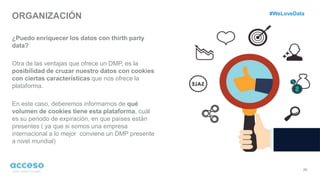 ORGANIZACIÓN
29
¿Puedo enriquecer los datos con thirth party
data?
Otra de las ventajas que ofrece un DMP, es la
posibilidad de cruzar nuestro datos con cookies
con ciertas características que nos ofrece la
plataforma.
En este caso, deberemos informarnos de qué
volumen de cookies tiene esta plataforma, cuál
es su periodo de expiración, en que países están
presentes ( ya que si somos una empresa
internacional a lo mejor conviene un DMP presente
a nivel mundial)
#WeLoveData
 