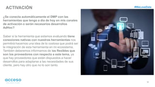 ACTIVACIÓN
32
¿Se conecta automáticamente el DMP con las
herramientas que tengo a día de hoy en mis canales
de activación o serán necesarios desarrollos
AdHoc?
Saber si la herramienta que estamos evaluando tiene
conexiones nativas con nuestras herramientas nos
permitirá hacernos una idea de lo costosa que podrá ser
la integración de esta herramienta en mi ecosistema.
También deberemos informamos de los flexibles que
son los proveedores con respecto a este tema, ya
que hay proveedores que están dispuestos a hacer
desarrollos para adaptarse a las necesidades de sus
cliente, pero hay otro que no lo son tanto.
#WeLoveData
 
