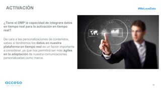ACTIVACIÓN
33
¿Tiene el DMP la capacidad de integrara datos
en tiempo real para la activación en tiempo
real?
De cara a las personalizaciones de contenidos,
sabes si tendremos los datos en nuestra
plataforma en tiempo real es un factor importante
a considerar, ya que nos permitirá ser más ágiles
en la adaptación de nuestra comunicaciones
personalizadas como marca.
#WeLoveData
 
