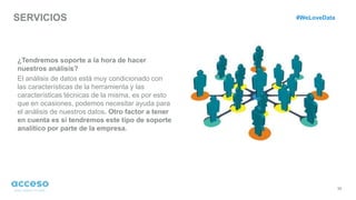 SERVICIOS
35
¿Tendremos soporte a la hora de hacer
nuestros análisis?
El análisis de datos está muy condicionado con
las características de la herramienta y las
características técnicas de la misma, es por esto
que en ocasiones, podemos necesitar ayuda para
el análisis de nuestros datos. Otro factor a tener
en cuenta es si tendremos este tipo de soporte
analítico por parte de la empresa.
#WeLoveData
 