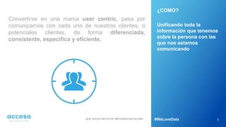 Convertirse en una marca user centric, pasa por
comunicarnos con cada uno de nuestros clientes, o
potenciales clientes, de forma diferenciada,
consistente, específica y eficiente.
5
¿COMO?
Unificando toda la
información que tenemos
sobre la persona con las
que nos estamos
comunicando
QUE HACER ANTES DE IMPLEMENTAR UN DMP #WeLoveData
 