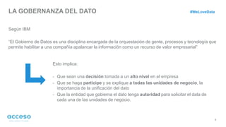 LA GOBERNANZA DEL DATO
Según IBM
“El Gobierno de Datos es una disciplina encargada de la orquestación de gente, procesos y tecnología que
permite habilitar a una compañía apalancar la información como un recurso de valor empresarial”
8
Esto implica:
- Que sean una decisión tomada a un alto nivel en el empresa
- Que se haga participe y se explique a todas las unidades de negocio, la
importancia de la unificación del dato
- Que la entidad que gobierna el dato tenga autoridad para solicitar el data de
cada una de las unidades de negocio.
#WeLoveData
 