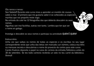 Ola nenos e nenas:
Son Sabela!!! Durante este curso imos a aprender un montón de cousas
sobre o mar. O primeiro que me gustaría saber é se coñecedes as especies
mariñas que vos propoño neste xogo.
Na entrada do cole hai 12 fotografías das que deberás descubrir os seus
nomes.
Algunhas son moi faciliñas, outras non tanto. Lembra que ten que ser
o nome en galego.
Investiga e descobre os seus nomes e participa na actividade QUEN É QUEN?
Instruccións:
Unha vez que saibas os nomes de todas as especies e os escribas no seu lugar
correspondente verás que unha das letras ven marcada cun número, coloca esa letra
na mensaxe secreta e descubriras o nome do proxecto do centro para este curso.
Cando finalices deposita o papel na caixa de correos da entrada/biblioteca antes do
30 de setembro. Se tes todo correcto recibirás un selo no teu carné da biblioteca.
Ánimo!!
 