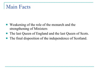 Main Facts Weakening of the role of the monarch and the strengthening of Ministers The last Queen of England and the last Queen of Scots. The final disposition of the independence of Scotland.
