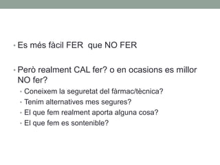 • Es més fàcil FER que NO FER
• Però realment CAL fer? o en ocasions es millor
NO fer?
• Coneixem la seguretat del fàrmac/tècnica?
• Tenim alternatives mes segures?
• El que fem realment aporta alguna cosa?
• El que fem es sontenible?
 