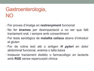 Gastroenterologia,
NO
• Fer proves d’imatge en restrenyiment funcional
• No fer ènemes per desimpactació a no ser que falli
tractament oral, i sempre amb consentiment
• Fer tests serològics de malaltia celiaca abans d’introduir
el gluten
• Fer de rutina test alè o antigen H pylori en dolor
abdominal funcional, anèmia o talla baixa
• Instaurar tractament dietètic o farmacològic en lactants
amb RGE sense repercussió clínica
 