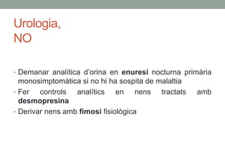 Urologia,
NO
• Demanar analítica d’orina en enuresi nocturna primària
monosimptomàtica si no hi ha sospita de malaltia
• Fer controls analítics en nens tractats amb
desmopresina
• Derivar nens amb fimosi fisiològica
 