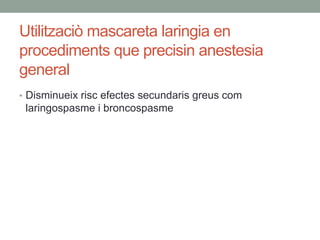 Utilitzaciò mascareta laringia en
procediments que precisin anestesia
general
• Disminueix risc efectes secundaris greus com
laringospasme i broncospasme
 