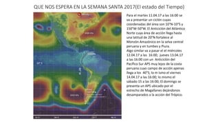 QUE NOS ESPERA EN LA SEMANA SANTA 2017(El estado del Tiempo)
1033 hPa
1028 hPa
10° S
80°W
1004 hPa
Para el martes 11.04.17 a las 16:00 se
va a presentar un ciclón cuyas
coordenadas del área son 10°N-10°S y
150°W-50°W. El Anticiclón del Atlántico
Norte cuya área de acción llega hasta
una latitud de 20°N fortalece al
Monzón Amazónico en la selva central
peruana y en tumbes y Piura.
Algo similar va a pasar el el miércoles
12.04.17 a las 16:00; jueves 13.04.17
a las 16:00 con un Anticiclón del
Pacífico Sur APS muy lejos de la costa
peruana cuyo campo de acción apenas
llega a los 40°S; lo m ismo el viernes
14.04.17 a las 16:00; lo mismo el
sábado 15 a las 16:00; El domingo se
presenta un APS ubicado por el
estrecho de Magallanes dejándonos
desamparados a la acción del Trópico.
 