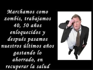 Marchamos como
 zombis, trabajamos
     40, 50 años
   enloquecidos y
  después pasamos
nuestros últimos años
     gastando lo
    ahorrado, en
 recuperar la salud
 