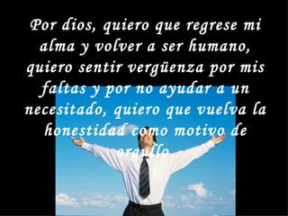 Por dios, quiero que regrese mi
  alma y volver a ser humano,
quiero sentir vergüenza por mis
  faltas y por no ayudar a un
necesitado, quiero que vuelva la
  honestidad como motivo de
            orgullo
 