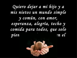 Quiero dejar a mi hijo y a
mis nietos un mundo simple
    y común, con amor,
esperanza, alegría, techo y
comida para todos, que solo
piensen en el ser y no en el
           tener
 