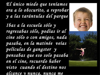 El único miedo que teníamos
era a lo obscurito, a reprobar
y a las tarántulas del parque
Ibas a la escuela sólo y
regresabas sólo, podías ir al
cine sólo o con amigos, nada
pasaba, en la matinée veías
películas de gangster y
pensabas que eso solo pasaba
en el cine, recuerdo haber
visto cuando el destino nos
alcance y nunca, nunca me
 