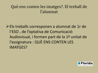Què ens conten les imatges?. El treball de
                 l’alumnat


Els treballs corresponen a alumnat de 1r de
 l’ESO , de l’optativa de Comunicació
 Audiovisual, i formen part de la 1ª unitat de
 l’assignatura : QUÈ ENS CONTEN LES
 IMATGES?
 