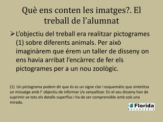 Què ens conten les imatges?. El
            treball de l’alumnat
L’objectiu del treball era realitzar pictogrames
 (1) sobre diferents animals. Per això
 imaginàrem que érem un taller de disseny on
 ens havia arribat l’encàrrec de fer els
 pictogrames per a un nou zoològic.

(1) Un pictograma podem dir que és es un signe clar i esquemàtic que sintetitza
un missatge amb l’ objectiu de informar i/o senyalitzar. En el seu disseny han de
suprimir-se tots els detalls superflus i ha de ser comprensible amb sols una
mirada.
 