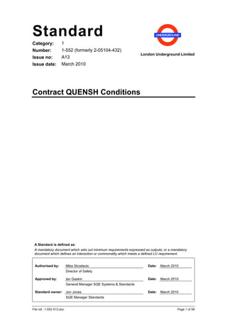 Standard
Category:             1
Number:               1-552 (formerly 2-05104-432)
                                                                     London Underground Limited
Issue no:             A13
Issue date:           March 2010




Contract QUENSH Conditions




 A Standard is defined as:
 A mandatory document which sets out minimum requirements expressed as outputs; or a mandatory
 document which defines an interaction or commonality which meets a defined LU requirement.


 Authorised by:            Mike Strzelecki                              Date:   March 2010
                           Director of Safety

 Approved by:              Ian Gaskin                                   Date:   March 2010
                           General Manager SQE Systems & Standards

 Standard owner:           Jon Jones                                    Date:   March 2010
                           SQE Manager Standards


File ref.: 1-552 A13.doc                                                                 Page 1 of 58
 