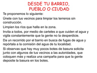 DESDE TU BARRIO,
PUEBLO O CIUDAD
Te proponemos lo siguiente:
Únete con tus vecinos para limpiar los terrenos sin
construcción.
Limpien los ríos que halla en la zona.
Invita a todos, por medio de carteles a que cuiden el agua y
vigila constantemente que la gente no la desperdicie.
Da un recorrido por el barrio en busca de fugas de agua y
repórtala a la comisión del agua de tu localidad.
Si observas que hay muy pocos botes de basura solicita
junto con algunos de tus vecinos a las autoridades, que
coloquen más y realiza una campaña para que la gente
deposite la basura en los botes.

 