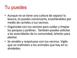 Tu puedes
• Aunque no se tiene una cultura de separar la
basura, tú puedes comenzarla, enseñándoles por
medio de carteles a tus vecinos.
• Organízate con tus vecinos para cuidar y limpiar
los parques y jardines . También puedes solicitar
a las autoridades de tu comunidad, árboles para
plantar.
• Se amable y respetuoso con tus vecinos. Vigila
que no maltraten a los animales que hay en tu
alrededor.

 