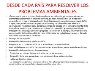DESDE CADA PAÍS PARA RESOLVER LOS
PROBLEMAS AMBIENTALES
•

•
•
•
•
•
•
•
•
•

-Es necesario que el proceso de desarrollo de los países tenga en cuenta todos los
elementos que forman el entorno humano. Es decir, necesitamos un modelo de
desarrollo en el que el aprovechamiento de los recursos naturales no provoque daños
irreparables; una forma de progreso económico y social que favorezca la sana
convivencia y respeto de cada persona; un modelo basado en el comportamiento de la
naturaleza, es decir, que considere su ciclo de recuperación, y una organización del
trabajo humano que garantice un progreso sostenido en el tiempo, en armonía con la
conservación del medio ambiente y con el bienestar de todas las personas: el llamado
desarrollo sustentable o sostenido
Manejo de los bosques.
Protección de los suelos y reforestación.
Re-pensar en la contaminación de la atmósfera y cambio climático.
Control de la concentración de contaminantes atmosféricos, reduciendo las emisiones.
Protección de los océanos y áreas costeras.
Control de los niveles de concentración de contaminantes,
Reducción de la pesca excesiva y promoción del desarrollo sostenible.
Hablar de biodiversidad.
Los Estados tienen derechos soberanos sobre su flora y fauna y los invita a ser responsables de su
conservación y a promover la investigación científica sobre ellos.

 